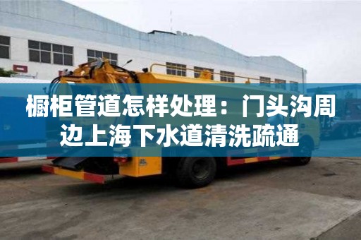 櫥柜管道怎樣處理：門頭溝周邊上海下水道清洗疏通