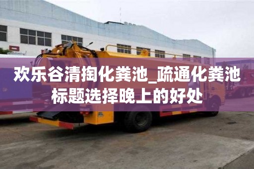 歡樂谷清掏化糞池_疏通化糞池標(biāo)題選擇晚上的好處
