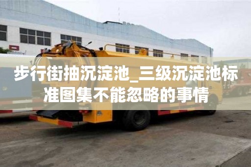 步行街抽沉淀池_三級沉淀池標準圖集不能忽略的事情