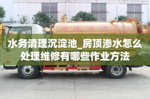 水務清理沉淀池_房頂滲水怎么處理維修有哪些作業方法