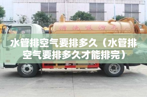 水管排空氣要排多久（水管排空氣要排多久才能排完）