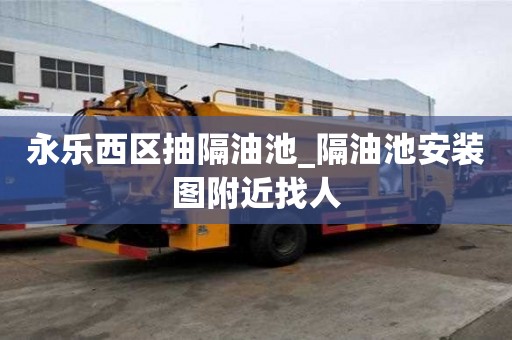 永樂西區抽隔油池_隔油池安裝圖附近找人