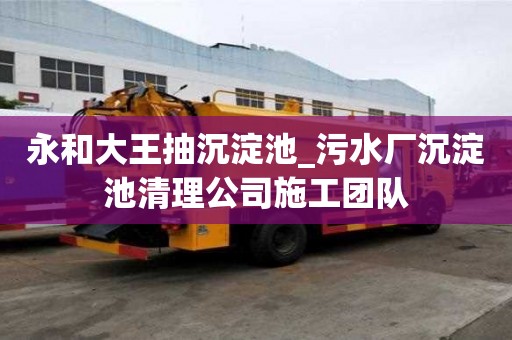 永和大王抽沉淀池_污水廠沉淀池清理公司施工團隊