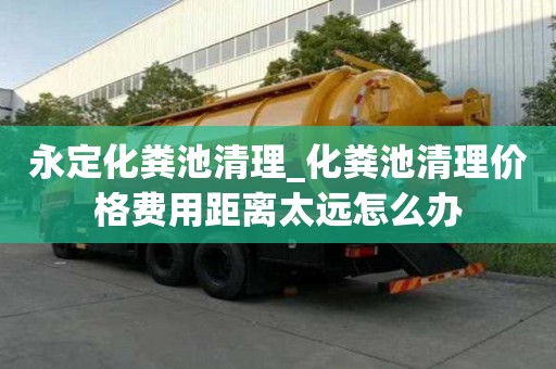 永定化糞池清理_化糞池清理價格費用距離太遠怎么辦