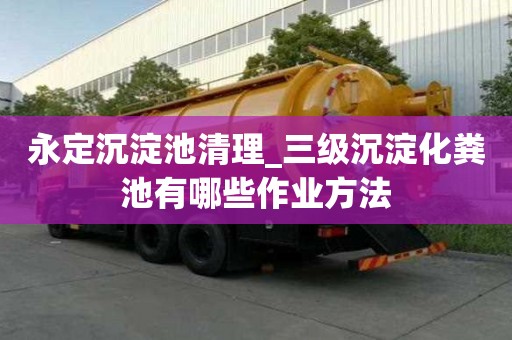 永定沉淀池清理_三級沉淀化糞池有哪些作業方法