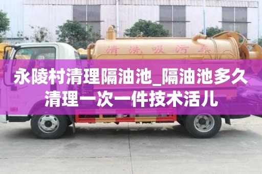 永陵村清理隔油池_隔油池多久清理一次一件技術活兒