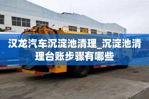 漢龍汽車沉淀池清理_沉淀池清理臺賬步驟有哪些