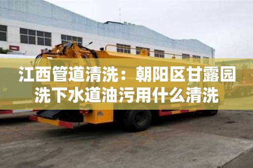 江西管道清洗：朝陽區甘露園洗下水道油污用什么清洗