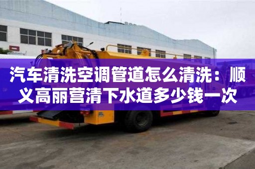 汽車清洗空調(diào)管道怎么清洗：順義高麗營清下水道多少錢一次