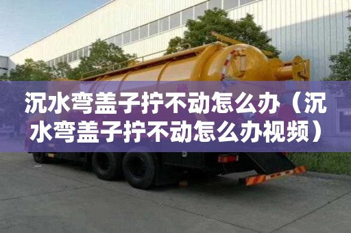 沉水彎蓋子擰不動怎么辦（沉水彎蓋子擰不動怎么辦視頻）