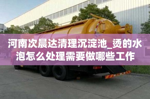 河南次晨達清理沉淀池_燙的水泡怎么處理需要做哪些工作