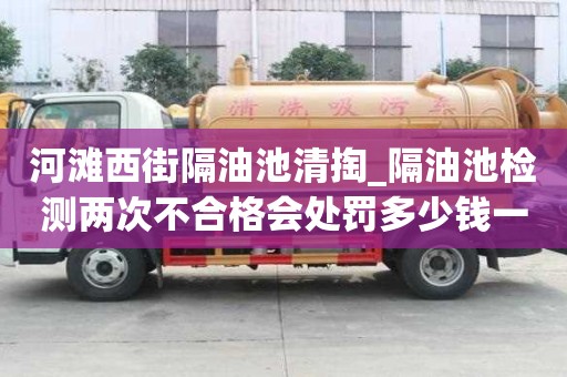 河灘西街隔油池清掏_隔油池檢測兩次不合格會處罰多少錢一次小竅門要注意