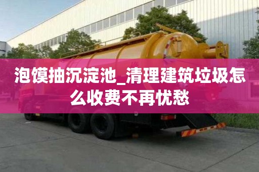 泡饃抽沉淀池_清理建筑垃圾怎么收費不再憂愁