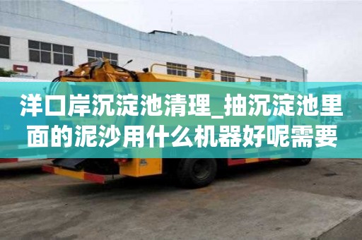 洋口岸沉淀池清理_抽沉淀池里面的泥沙用什么機器好呢需要多久