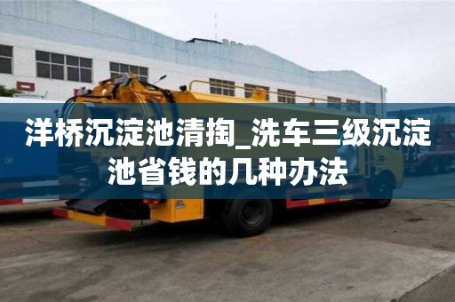 洋橋沉淀池清掏_洗車三級沉淀池省錢的幾種辦法