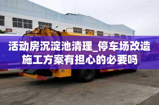 活動房沉淀池清理_停車場改造施工方案有擔心的必要嗎