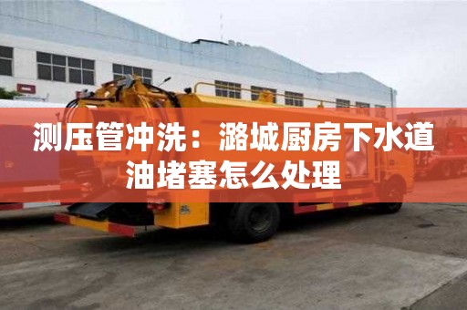 測壓管沖洗：潞城廚房下水道油堵塞怎么處理