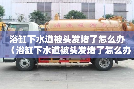 浴缸下水道被頭發堵了怎么辦（浴缸下水道被頭發堵了怎么辦妙招）