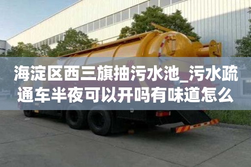海淀區西三旗抽污水池_污水疏通車半夜可以開嗎有味道怎么辦