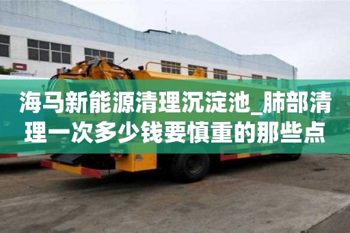 海馬新能源清理沉淀池_肺部清理一次多少錢要慎重的那些點