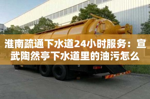 淮南疏通下水道24小時服務：宣武陶然亭下水道里的油污怎么清除