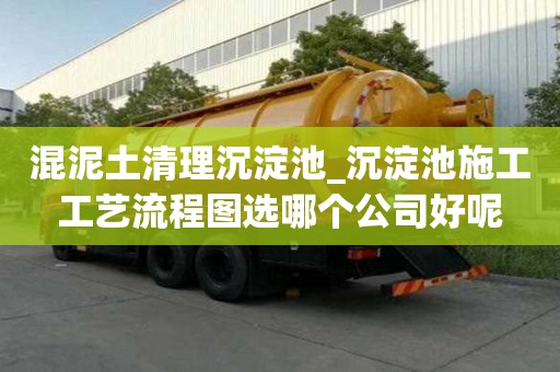 混泥土清理沉淀池_沉淀池施工工藝流程圖選哪個公司好呢
