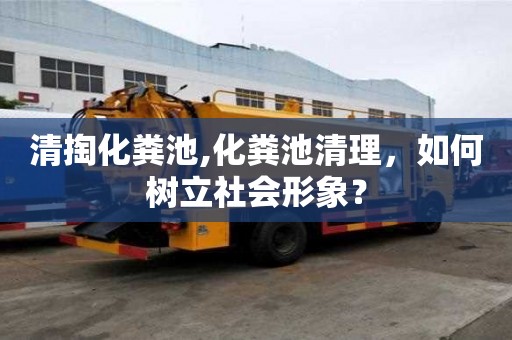 清掏化糞池,化糞池清理，如何樹立社會形象？