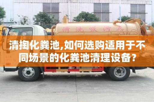 清掏化糞池,如何選購適用于不同場景的化糞池清理設備？