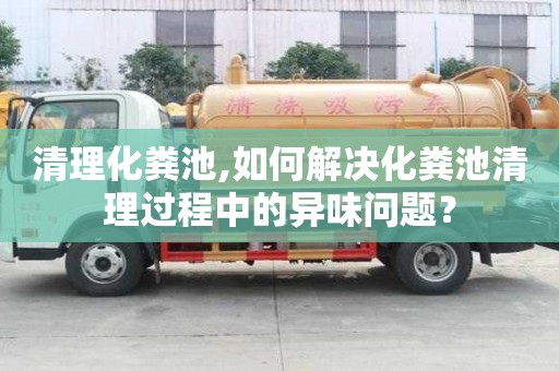 清理化糞池,如何解決化糞池清理過程中的異味問題？