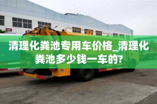 清理化糞池專用車價格_清理化糞池多少錢一車的?