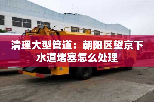 清理大型管道：朝陽區(qū)望京下水道堵塞怎么處理