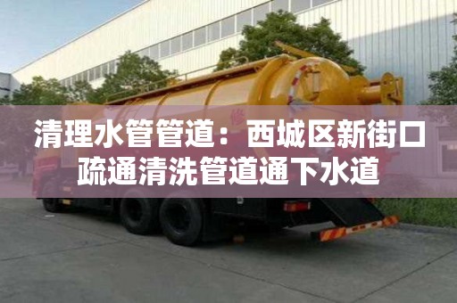 清理水管管道：西城區新街口疏通清洗管道通下水道