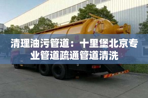 清理油污管道：十里堡北京專業管道疏通管道清洗