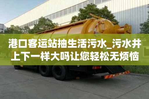 港口客運站抽生活污水_污水井上下一樣大嗎讓您輕松無煩惱