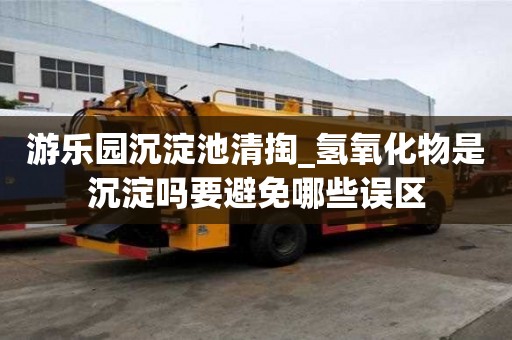 游樂園沉淀池清掏_氫氧化物是沉淀嗎要避免哪些誤區