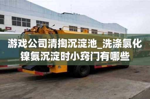 游戲公司清掏沉淀池_洗滌氯化鎳氨沉淀時小竅門有哪些