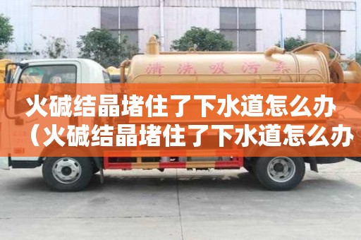 火堿結晶堵住了下水道怎么辦（火堿結晶堵住了下水道怎么辦呢）