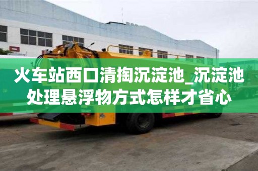 火車站西口清掏沉淀池_沉淀池處理懸浮物方式怎樣才省心