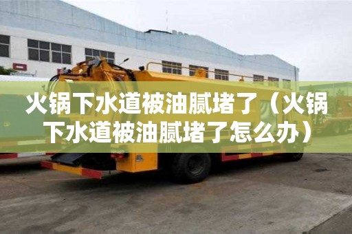 火鍋下水道被油膩堵了（火鍋下水道被油膩堵了怎么辦）