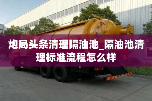 炮局頭條清理隔油池_隔油池清理標準流程怎么樣