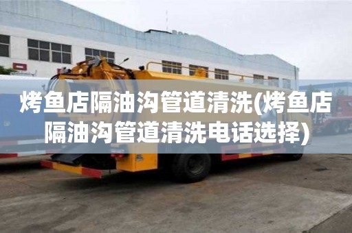 烤魚店隔油溝管道清洗(烤魚店隔油溝管道清洗電話選擇)