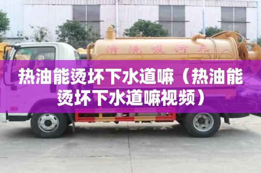 熱油能燙壞下水道嘛（熱油能燙壞下水道嘛視頻）