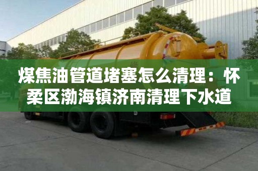 煤焦油管道堵塞怎么清理：懷柔區(qū)渤海鎮(zhèn)濟南清理下水道