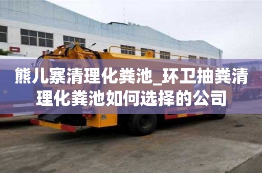 熊兒寨清理化糞池_環衛抽糞清理化糞池如何選擇的公司