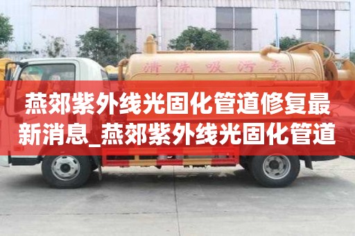 燕郊紫外線光固化管道修復最新消息_燕郊紫外線光固化管道修復最新消息電話