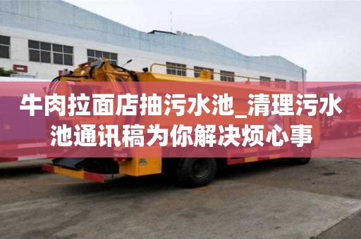 牛肉拉面店抽污水池_清理污水池通訊稿為你解決煩心事