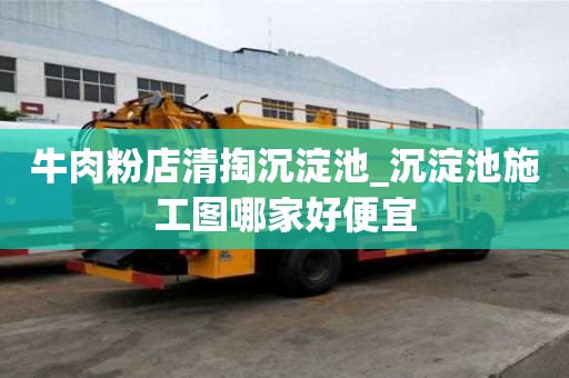 牛肉粉店清掏沉淀池_沉淀池施工圖哪家好便宜