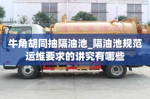 牛角胡同抽隔油池_隔油池規范運維要求的講究有哪些