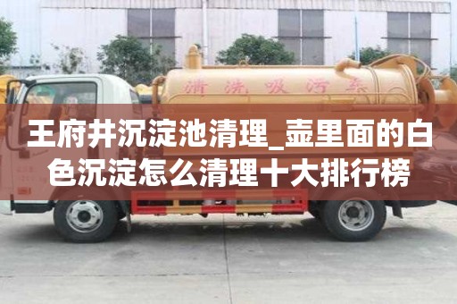 王府井沉淀池清理_壺里面的白色沉淀怎么清理十大排行榜