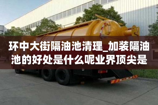 環中大街隔油池清理_加裝隔油池的好處是什么呢業界頂尖是哪家